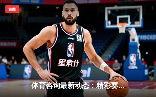 体育咨询最新动态：精彩赛事回顾