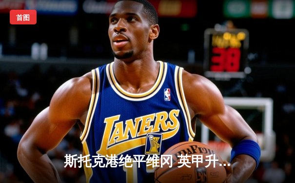 斯托克港绝平维冈 英甲升班马鏖战2-2展现顽强斗志