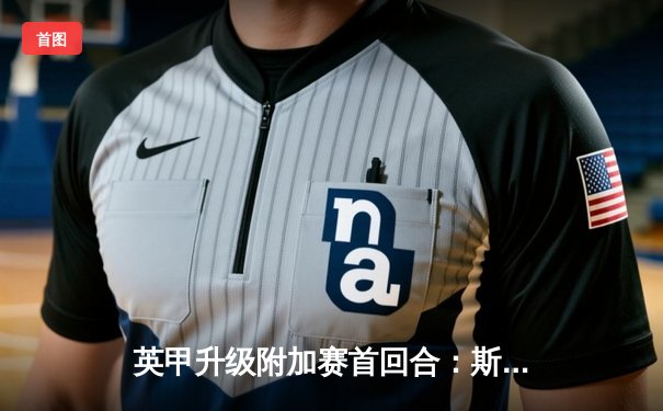 英甲升级附加赛首回合：斯托克港主场2-1逆转维冈，老将马拉奇一传一射定乾坤