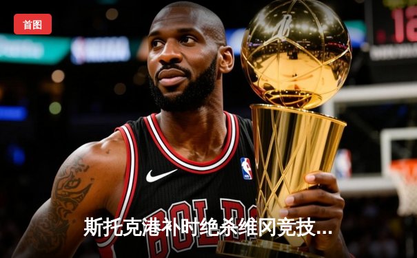 斯托克港补时绝杀维冈竞技，晋级之路再添戏剧性三分