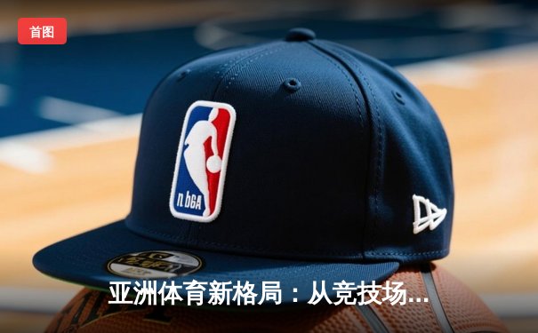 亚洲体育新格局：从竞技场到产业链的全面崛起