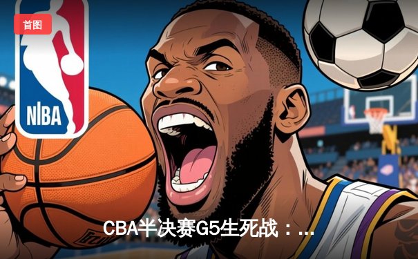 CBA半决赛G5生死战：辽宁本钢加时逆转广东宏远 赵继伟35分创生涯新高
