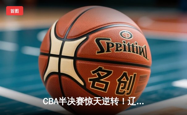 CBA半决赛惊天逆转！辽宁本钢加时险胜广东宏远，赵继伟砍下35分创生涯新高
